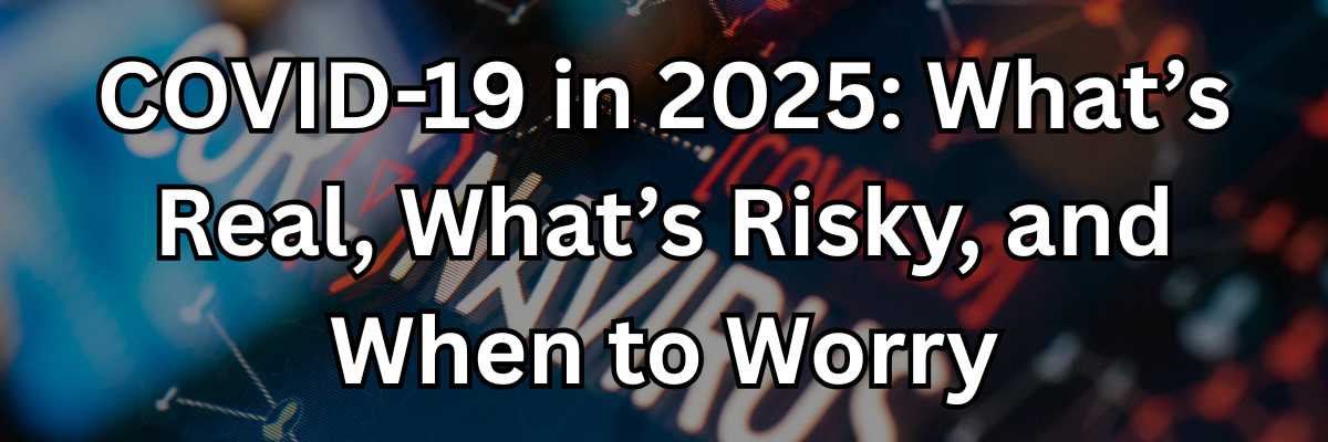 COVID-19 in 2025: What’s Real, What’s Risky, and When to Worry